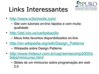 Links Interessantes
Links Interessantes
• http://www.w3schools.com/
– Site com tutoriais on-line rápidos e com muita
qualidade
• http://del.icio.us/carlosbazilio
– Meus links favoritos disponibilizados on-line
• http://en.wikipedia.org/wiki/Design_Patterns
– Wikipedia sobre Design Patterns
• http://www.hideout.com.br/usp/semacomp2005/s
lides/minicurso.html
– Slides de um minicurso sobre programação em web
2.0
 