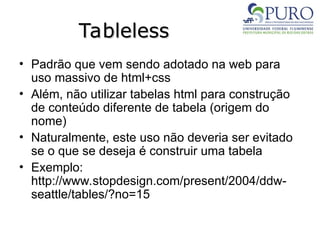 Tableless
Tableless
• Padrão que vem sendo adotado na web para
uso massivo de html+css
• Além, não utilizar tabelas html para construção
de conteúdo diferente de tabela (origem do
nome)
• Naturalmente, este uso não deveria ser evitado
se o que se deseja é construir uma tabela
• Exemplo:
http://www.stopdesign.com/present/2004/ddw-
seattle/tables/?no=15
 