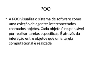 POO
• A POO visualiza o sistema de software como
uma coleção de agentes interconectados
chamados objetos. Cada objeto é responsável
por realizar tarefas específicas. É através da
interação entre objetos que uma tarefa
computacional é realizada
 
