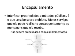 Encapsulamento
• Interface: propriedades e métodos públicos. É
o que se sabe sobre o objeto. São os serviços
que ele pode realizar e consequentemente as
mensagens que ele recebe.
– Não se tem preocupação com a implementação
 
