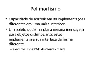 Polimorfismo
• Capacidade de abstrair várias implementações
diferentes em uma única interface.
• Um objeto pode mandar a mesma mensagem
para objetos distintos, mas estes
implementam a sua interface de forma
diferente.
– Exemplo: TV e DVD da mesma marca
 