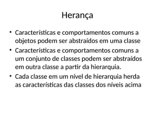 Herança
• Características e comportamentos comuns a
objetos podem ser abstraídos em uma classe
• Características e comportamentos comuns a
um conjunto de classes podem ser abstraídos
em outra classe a partir da hierarquia.
• Cada classe em um nível de hierarquia herda
as características das classes dos níveis acima
 