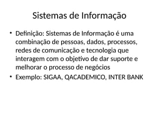 Sistemas de Informação
• Definição: Sistemas de Informação é uma
combinação de pessoas, dados, processos,
redes de comunicação e tecnologia que
interagem com o objetivo de dar suporte e
melhorar o processo de negócios
• Exemplo: SIGAA, QACADEMICO, INTER BANK
 