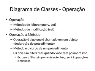 Diagrama de Classes - Operação
• Operação
– Métodos de leitura (query, get)
– Métodos de modificação (set)
• Operação x Método
– Operação é algo que é chamado em um objeto
(declaração do procedimento)
– Método é o corpo de um procedimento
– Os dois são diferentes quando você tem polimorfismo.
• Ex: caso o filho reimplemente obterPreço será 1 operação e
2 métodos
 