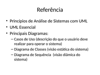Referência
• Princípios de Análise de Sistemas com UML
• UML Essencial
• Principais Diagramas:
– Casos de Uso (descrição do que o usuário deve
realizar para operar o sistema)
– Diagrama de Classes (visão estática do sistema)
– Diagrama de Sequência (visão diâmica do
sistema)
 