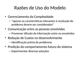Razões de Uso do Modelo
• Gerenciamento da Complexidade
– “apenas as características relevantes à resolução do
problema devem ser considerados”
• Comunicação entre as pessoas envolvidas
– Promover difusão da informação entre os envolvidos
• Redução de Custos no desenvolvimento
– Identificação prévia de problemas
• Predição do comportamento futuro do sistema
– Experimentar diversas soluções
 