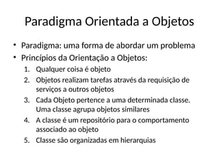 Paradigma Orientada a Objetos
• Paradigma: uma forma de abordar um problema
• Princípios da Orientação a Objetos:
1. Qualquer coisa é objeto
2. Objetos realizam tarefas através da requisição de
serviços a outros objetos
3. Cada Objeto pertence a uma determinada classe.
Uma classe agrupa objetos similares
4. A classe é um repositório para o comportamento
associado ao objeto
5. Classe são organizadas em hierarquias
 