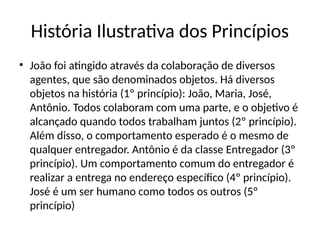 História Ilustrativa dos Princípios
• João foi atingido através da colaboração de diversos
agentes, que são denominados objetos. Há diversos
objetos na história (1º princípio): João, Maria, José,
Antônio. Todos colaboram com uma parte, e o objetivo é
alcançado quando todos trabalham juntos (2º princípio).
Além disso, o comportamento esperado é o mesmo de
qualquer entregador. Antônio é da classe Entregador (3º
princípio). Um comportamento comum do entregador é
realizar a entrega no endereço específico (4º princípio).
José é um ser humano como todos os outros (5º
princípio)
 