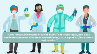 "Cada laboratório requer medidas específicas de proteção, pois cada
ambiente apresenta diferentes necessidades, riscos e precauções a serem
considerados.”
 
