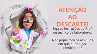 ATENÇÃO
AO
DESCARTE!
Siga as instruções do Prof.
ou técnico de laboratório.
Não jogue fora os resíduos
em qualquer lugar,
combinado?
 