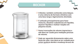 BECKER
 O Becker, também conhecido como béquer,
é uma vidraria de formato cilíndrico com
uma boca larga e ligeiramente afunilada.
 É utilizado principalmente para fazer
misturas, dissolver substâncias em líquidos,
aquecer líquidos e realizar reações em
pequena escala.
 Possui marcações de volume imprecisas e
não deve ser usado para medições precisas
de volume.
 Pode ser aquecido diretamente sobre uma
fonte de calor, mas deve-se ter cuidado para
evitar quebras devido à mudança brusca de
 