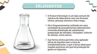 ERLENMEYER
 O frasco Erlenmeyer é um tipo comum de
vidraria de laboratório com um formato
cônico, pescoço estreito e boca larga.
 Ele é frequentemente utilizado em uma
variedade de procedimentos laboratoriais,
incluindo dissolução de substâncias,
preparação de soluções, titulações, culturas
de células, entre outros.
 Sua forma cônica permite uma agitação
eficaz de líquidos sem o risco de
transbordamento, o que o torna ideal para
reações químicas em que há produção de
gases ou espumas.
 