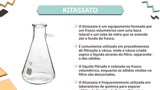 KITASSATO
 O Kitassato é um equipamento formado por
um frasco volumétrico com uma boca
lateral e um tubo de vidro que se estende
até o fundo do frasco.
 É comumente utilizado em procedimentos
de filtração a vácuo, onde o vácuo criado
aspira o líquido através do filtro, separando-
o dos sólidos.
 O líquido filtrado é coletado no frasco
volumétrico, enquanto os sólidos retidos no
filtro são descartados.
 O Kitassato é frequentemente utilizado em
laboratórios de química para separar
 
