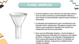 FUNIL SIMPLES
 O funil simples é uma vidraria em formato cônico,
com um bico estreito na extremidade inferior e
uma haste na extremidade superior para facilitar o
manuseio.
 É utilizado principalmente para transferência de
líquidos entre recipientes, filtragem simples sem
vácuo e para adicionar líquidos em frascos ou
recipientes de forma controlada.
 Para uso em filtração simples, o funil simples é
frequentemente utilizado em conjunto com papel
de filtro. O líquido a ser filtrado é despejado no
funil, passa pelo papel de filtro e é coletado no
recipiente abaixo, enquanto os sólidos ficam
retidos no papel.
 