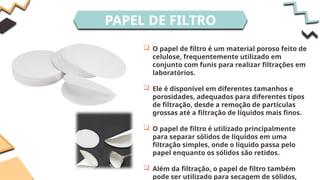 PAPEL DE FILTRO
 O papel de filtro é um material poroso feito de
celulose, frequentemente utilizado em
conjunto com funis para realizar filtrações em
laboratórios.
 Ele é disponível em diferentes tamanhos e
porosidades, adequados para diferentes tipos
de filtração, desde a remoção de partículas
grossas até a filtração de líquidos mais finos.
 O papel de filtro é utilizado principalmente
para separar sólidos de líquidos em uma
filtração simples, onde o líquido passa pelo
papel enquanto os sólidos são retidos.
 Além da filtração, o papel de filtro também
pode ser utilizado para secagem de sólidos,
 