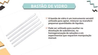 BASTÃO DE VIDRO
 O bastão de vidro é um instrumento versátil
utilizado para agitar, misturar ou transferir
pequenas quantidades de líquidos.
 Pode ser utilizado para auxiliar na
dissolução de substâncias, na
homogeneização de soluções e em
experimentos que requerem manipulação
manual.
 