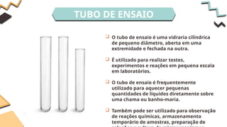 TUBO DE ENSAIO
 O tubo de ensaio é uma vidraria cilíndrica
de pequeno diâmetro, aberta em uma
extremidade e fechada na outra.
 É utilizado para realizar testes,
experimentos e reações em pequena escala
em laboratórios.
 O tubo de ensaio é frequentemente
utilizado para aquecer pequenas
quantidades de líquidos diretamente sobre
uma chama ou banho-maria.
 Também pode ser utilizado para observação
de reações químicas, armazenamento
temporário de amostras, preparação de
 