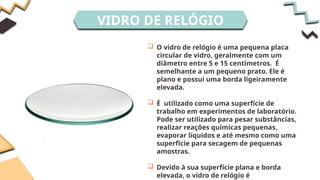 VIDRO DE RELÓGIO
 O vidro de relógio é uma pequena placa
circular de vidro, geralmente com um
diâmetro entre 5 e 15 centímetros. É
semelhante a um pequeno prato. Ele é
plano e possui uma borda ligeiramente
elevada.
 É utilizado como uma superfície de
trabalho em experimentos de laboratório.
Pode ser utilizado para pesar substâncias,
realizar reações químicas pequenas,
evaporar líquidos e até mesmo como uma
superfície para secagem de pequenas
amostras.
 Devido à sua superfície plana e borda
elevada, o vidro de relógio é
 
