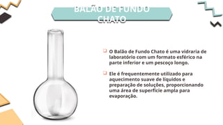 BALÃO DE FUNDO
CHATO
 O Balão de Fundo Chato é uma vidraria de
laboratório com um formato esférico na
parte inferior e um pescoço longo.
 Ele é frequentemente utilizado para
aquecimento suave de líquidos e
preparação de soluções, proporcionando
uma área de superfície ampla para
evaporação.
 