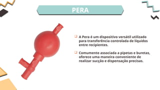 PERA
 A Pera é um dispositivo versátil utilizado
para transferência controlada de líquidos
entre recipientes.
 Comumente associada a pipetas e buretas,
oferece uma maneira conveniente de
realizar sucção e dispensação precisas.
 