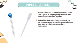 PIPETA PASTEUR
 A Pipeta Pasteur, também conhecida como
conta-gotas, é empregada para transferir
volumes pequenos de líquidos.
 Sua aplicação é comum em laboratórios
para dosagens aproximadas, especialmente
quando a precisão extrema não é
necessária.
 