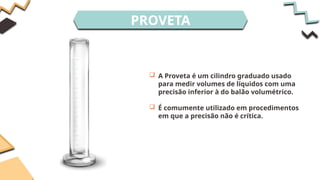 PROVETA
 A Proveta é um cilindro graduado usado
para medir volumes de líquidos com uma
precisão inferior à do balão volumétrico.
 É comumente utilizado em procedimentos
em que a precisão não é crítica.
 
