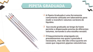 PIPETA GRADUADA
 A Pipeta Graduada é uma ferramenta
comumente utilizada em laboratórios para
medir e transferir volumes variáveis de
líquidos.
 Sua escala graduada ao longo da haste
permite a dispensação precisa de diferentes
volumes, tornando-a uma escolha versátil.
 É frequentemente empregada em
procedimentos nos quais a precisão é
necessária, mas não tão crítica quanto em
casos que requerem pipetas volumétricas.
 
