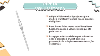 PIPETA
VOLUMÉTRICA
 A Pipeta Volumétrica é projetada para
medir e transferir volumes fixos e precisos
de líquidos.
 Possui uma única marca de calibração na
haste, indicando o volume exato que ela
pode conter.
 Essa pipeta é essencial em procedimentos
onde a precisão é crucial, como na
preparação de soluções com concentrações
específicas.
 