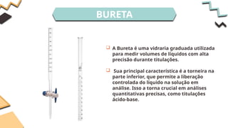 BURETA
 A Bureta é uma vidraria graduada utilizada
para medir volumes de líquidos com alta
precisão durante titulações.
 Sua principal característica é a torneira na
parte inferior, que permite a liberação
controlada do líquido na solução em
análise. Isso a torna crucial em análises
quantitativas precisas, como titulações
ácido-base.
 