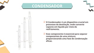 CONDENSADOR
 O Condensador é um dispositivo crucial em
processos de destilação, onde converte
vapores em líquido por meio do
resfriamento.
 Esse componente é essencial para separar
componentes de uma mistura,
proporcionando uma fase de condensação
eficaz.
 