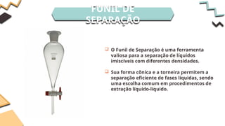 FUNIL DE
SEPARAÇÃO
 O Funil de Separação é uma ferramenta
valiosa para a separação de líquidos
imiscíveis com diferentes densidades.
 Sua forma cônica e a torneira permitem a
separação eficiente de fases líquidas, sendo
uma escolha comum em procedimentos de
extração líquido-líquido.
 