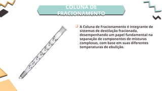 COLUNA DE
FRACIONAMENTO
 A Coluna de Fracionamento é integrante de
sistemas de destilação fracionada,
desempenhando um papel fundamental na
separação de componentes de misturas
complexas, com base em suas diferentes
temperaturas de ebulição.
 