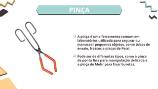 PINÇA
 A pinça é uma ferramenta comum em
laboratórios utilizada para segurar ou
manusear pequenos objetos, como tubos de
ensaio, frascos e placas de Petri.
 Pode ser de diferentes tipos, como a pinça
de ponta fina para manipulação delicada e
a pinça de Mohr para fixar buretas.
 
