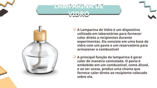LAMPARINA DE
VIDRO
 A Lamparina de Vidro é um dispositivo
utilizado em laboratórios para fornecer
calor direto a recipientes durante
experimentos. Ela consiste em uma base de
vidro com um pavio e um reservatório para
armazenar o combustível
 A principal função da lamparina é gerar
calor de maneira controlada. O pavio é
embebido em um combustível, como álcool,
e ao ser aceso, produz uma chama que
fornece calor direto ao recipiente colocado
sobre ela.
 