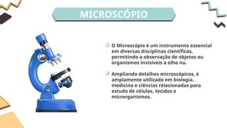 MICROSCÓPIO
 O Microscópio é um instrumento essencial
em diversas disciplinas científicas,
permitindo a observação de objetos ou
organismos invisíveis a olho nu.
 Ampliando detalhes microscópicos, é
amplamente utilizado em biologia,
medicina e ciências relacionadas para
estudo de células, tecidos e
microrganismos.
 