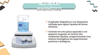 AGITADOR
MAGNÉTICO
 O Agitador Magnético é um dispositivo
utilizado para agitar líquidos de forma
eficiente.
 Consiste em uma placa aquecida e um
pequeno magneto no interior dos
recipientes líquidos, proporcionando uma
mistura homogênea em experimentos
químicos e biológicos.
 