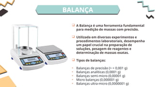BALANÇA
 A Balança é uma ferramenta fundamental
para medição de massas com precisão.
 Utilizada em diversos experimentos e
procedimentos laboratoriais, desempenha
um papel crucial na preparação de
soluções, pesagem de reagentes e
determinação de massas exatas.
 Tipos de balanças:
• Balanças de precisão (> = 0,001 g)
• Balanças analíticas (0,0001 g)
• Balanças semi-micro (0,00001 g)
• Micro balanças (0,000001 g)
• Balanças ultra-micro (0,0000001 g)
 
