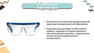 ÓCULOS DE
PROTEÇÃO
 Os Óculos de Proteção são equipamentos de
segurança indispensáveis em laboratórios.
 Projetados para proteger os olhos contra
salpicos, respingos ou vapores químicos,
são essenciais para garantir a segurança do
usuário durante experimentos e
manipulações.
 