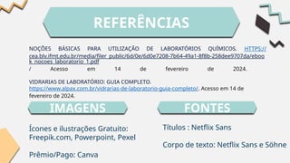 REFERÊNCIAS
NOÇÕES BÁSICAS PARA UTILIZAÇÃO DE LABORATÓRIOS QUÍMICOS. HTTPS://
cea.blv.ifmt.edu.br/media/filer_public/6d/0e/6d0e7208-7b64-49a1-8f8b-258dee9707da/eboo
k_nocoes_laboratorio_1.pdf
/ Acesso em 14 de fevereiro de 2024.
VIDRARIAS DE LABORATÓRIO: GUIA COMPLETO.
https://www.alpax.com.br/vidrarias-de-laboratorio-guia-completo/. Acesso em 14 de
fevereiro de 2024.
IMAGENS FONTES
Ícones e ilustrações Gratuito:
Freepik.com, Powerpoint, Pexel
Prêmio/Pago: Canva
Títulos : Netflix Sans
Corpo de texto: Netflix Sans e Söhne
 