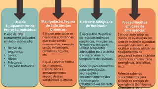 Uso de
Equipamentos de
Proteção Individual
(EPIs)
O uso de EPIs
comumente utilizados
em laboratórios são:
• Óculos de
segurança;
• Luvas;
• Jaleco;
• Máscaras;
• Calçados fechados.
Manipulação Segura
de Substâncias
Químicas:
É importante saber os
riscos das substâncias
que estão sendo
manuseadas, exemplo
se são inflamáveis,
corrosivas, toxicas,
etc.
E qual a melhor forma
de manuseio,
transferência e
armazenamento
seguro dessas
substâncias químicas.
Descarte Adequado
de Resíduos:
É necessário classificar
os resíduos químicos
(orgânicos, inorgânicos,
corrosivos, etc.) para
utilizar recipientes
adequados para a coleta
e armazenamento
temporário de resíduos.
Saber os procedimentos
para identificação,
segregação e
encaminhamento dos
resíduos para
tratamento ou descarte
final
Procedimentos
em Caso de
Emergência:
É importante saber os
planos de evacuação em
caso de incêndio ou outras
emergências, além de
localizar e saber utilizar os
equipamentos de
segurança contra incêndio
(extintores, chuveiros de
emergência, lava-olhos,
etc.).
Além de saber os
procedimentos para
acionar os serviços de
emergência (bombeiros,
ambulância, etc.).
 