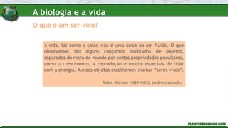 O que é um ser vivo?
A vida, tal como o calor, não é uma coisa ou um fluido. O que
observamos são alguns conjuntos inusitados de objetos,
separados do resto do mundo por certas propriedades peculiares,
como o crescimento, a reprodução e modos especiais de lidar
com a energia. A esses objetos escolhemos chamar “seres vivos”.
Robert Morison (1620-1683), botânico escocês.
A biologia e a vida
 