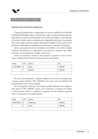 Introdução à Contabilidade
FGV DIREITO RIO  10
MÓDULO 2: DÉBITO E CRÉDITO
MÉTODO DAS PARTIDAS DOBRADAS
O ponto de partida para a compreensão da técnica contábil está no Método
das Partidas Dobradas. Assim, é essencial que o aluno compreenda que toda ope-
ração financeira pode ser interpretada como tendo uma origem e uma aplicação
de recursos. Assim, todos os investimentos e dispêndios feitos por uma empresa
têm como origem recursos próprios (patrimônio líquido) ou de terceiros (em-
préstimos, fornecedores, empregados) que financiam as operações da empresa.
Assim, cada operação será constituída de um débito e um crédito. Saldos
credores normalmente são registrados como passivos, enquanto que saldos
devedores são normalmente tratados como ativos.
Assim, no momento inicial de uma empresa, quando os sócios contri-
buem o capital inicial, haverá um lançamento como abaixo:
Data D/C Conta R$
15/03/200x D Caixa 1.000,00
C Capital 1.000,00
Ou seja, nesse momento, a empresa refletirá em seus livros contábeis que
a mesma possui dinheiro (R$ 1.000,00), bem como que esse dinheiro foi
prestado pelos sócios (conta capital).
Em um segundo momento, essa empresa poderá adquirir uma máquina,
pelo preço de R$ 1.000,00. Assim, nesse momento, a empresa irá utilizar
o caixa existente (fonte) e o aplicar na aquisição de uma máquina, gerando
assim os lançamentos contábeis abaixo:
Data D/C Conta R$
20/03/200x D Máquinas 1.000,00
C Caixa 1.000,00
 