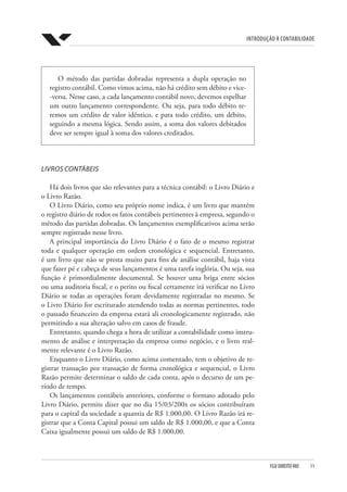 Introdução à Contabilidade
FGV DIREITO RIO  11
O método das partidas dobradas representa a dupla operação no
registro contábil. Como vimos acima, não há crédito sem débito e vice-
-versa. Nesse caso, a cada lançamento contábil novo, devemos espelhar
um outro lançamento correspondente. Ou seja, para todo débito te-
remos um crédito de valor idêntico, e para todo crédito, um débito,
seguindo a mesma lógica. Sendo assim, a soma dos valores debitados
deve ser sempre igual à soma dos valores creditados.
LIVROS CONTÁBEIS
Há dois livros que são relevantes para a técnica contábil: o Livro Diário e
o Livro Razão.
O Livro Diário, como seu próprio nome indica, é um livro que mantém
o registro diário de todos os fatos contábeis pertinentes à empresa, segundo o
método das partidas dobradas. Os lançamentos exemplificativos acima serão
sempre registrado nesse livro.
A principal importância do Livro Diário é o fato de o mesmo registrar
toda e qualquer operação em ordem cronológica e sequencial. Entretanto,
é um livro que não se presta muito para fins de análise contábil, haja vista
que fazer pé e cabeça de seus lançamentos é uma tarefa inglória. Ou seja, sua
função é primordialmente documental. Se houver uma briga entre sócios
ou uma auditoria fiscal, e o perito ou fiscal certamente irá verificar no Livro
Diário se todas as operações foram devidamente registradas no mesmo. Se
o Livro Diário for escriturado atendendo todas as normas pertinentes, todo
o passado financeiro da empresa estará ali cronologicamente registrado, não
permitindo a sua alteração salvo em casos de fraude.
Entretanto, quando chega a hora de utilizar a contabilidade como instru-
mento de análise e interpretação da empresa como negócio, e o livro real-
mente relevante é o Livro Razão.
Enquanto o Livro Diário, como acima comentado, tem o objetivo de re-
gistrar transação por transação de forma cronológica e sequencial, o Livro
Razão permite determinar o saldo de cada conta, após o decurso de um pe-
ríodo de tempo.
Os lançamentos contábeis anteriores, conforme o formato adotado pelo
Livro Diário, permite dizer que no dia 15/03/200x os sócios contribuíram
para o capital da sociedade a quantia de R$ 1.000,00. O Livro Razão irá re-
gistrar que a Conta Capital possui um saldo de R$ 1.000,00, e que a Conta
Caixa igualmente possui um saldo de R$ 1.000,00.
 