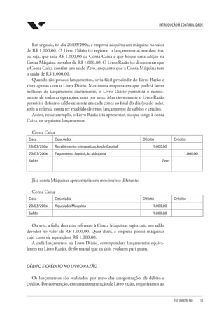 Introdução à Contabilidade
FGV DIREITO RIO  12
Em seguida, no dia 20/03/200x, a empresa adquiriu um máquina no valor
de R$ 1.000,00. O Livro Diário irá registrar o lançamento acima descrito,
ou seja, que saiu R$ 1.000,00 da Conta Caixa e que houve uma adição na
Conta Máquina no valor de R$ 1.000,00. O Livro Razão irá demonstrar que
a Conta Caixa contém um saldo Zero, enquanto que a Conta Máquina tem
o saldo de R$ 1.000,00.
Quando são poucos lançamentos, seria fácil prescindir do Livro Razão e
viver apenas com o Livro Diário. Mas numa empresa em que poderá haver
milhares de lançamentos diariamente, o Livro Diário permitirá o rastrea-
mento de todas as operações, uma por uma. Mas tão somente o Livro Razão
permitirá definir o saldo existente em cada conta ao final do dia (ou do mês),
após a referida conta ter recebido diversos lançamentos de débito e crédito.
Assim, nesse exemplo, o Livro Razão iria apresentar, no que tange à conta
Caixa, os seguintes lançamentos:
Conta Caixa
Data Descrição Débito Crédito
15/03/200x Recebimento Integralização de Capital 1.000,00
20/03/200x Pagamento Aquisição Máquina 1.000,00
Saldo Zero
Já a conta Máquinas apresentaria um movimento diferente:
Conta Caixa
Data Descrição Débito Crédito
20/03/200x Aquisição Máquina 1.000,00
Saldo 1.000,00
Ou seja, a ficha do razão referente à Conta Máquinas registraria um saldo
devedor no valor de R$ 1.000,00. Quer dizer, a empresa possui máquinas
cujo custo de aquisição é R$ 1.000,00.
A cada lançamento no Livro Diário, corresponderá lançamentos equiva-
lentes no Livro Razão, de forma tal que os dois evoluem pari passu.
DÉBITO E CRÉDITO NO LIVRO RAZÃO
Os lançamentos são realizados por meio das categorizações de débito e
crédito. Por convenção, em uma estruturação de Livro razão, organizamos ao
 