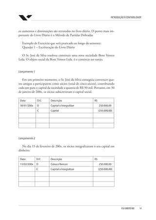 Introdução à Contabilidade
FGV DIREITO RIO  14
os aumentos e diminuições são retratados no livro diário. O ponto mais im-
portante do Livro Diário é o Método de Partidas Dobradas
Exemplo de Exercício que será praticado ao longo do semestre:
Questão 1 – Escrituração do Livro Diário
O Sr. José da Silva resolveu constituir uma nova sociedade Bons Ventos
Ltda. O objeto social da Bons Ventos Ltda. é o comércio no varejo.
Lançamento 1
Em um primeiro momento, o Sr. José da Silva conseguiu convencer qua-
tro amigos a participarem como sócios (total de cinco sócios), contribuindo
cada um para o capital da sociedade a quantia de R$ 50 mil. Portanto, em 30
de janeiro de 200x, os sócios subscreveram o capital social.
Data D/C Descrição R$
30/01/200x D Capital a Integralizar 250.000,00
C Capital (250.000,00)
Lançamento 2
No dia 15 de fevereiro de 200x, os sócios integralizaram o seu capital em
dinheiro.
Data D/C Descrição R$
15/02/200x D Caixa e Bancos 250.000,00
C Capital a Integralizar (250.000,00)
 
