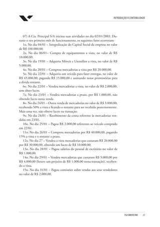 Introdução à Contabilidade
FGV DIREITO RIO  21
07) A Cia. Principal S/A iniciou suas atividades no dia 02/01/2003. Du-
rante o seu primeiro mês de funcionamento, os seguintes fatos ocorreram:
1o. No dia 04/01 – Integralização do Capital Social da empresa no valor
de R$ 100.000,00.
2o. No dia 06/01– Compra de equipamentos a vista, no valor de R$
10.000,00.
3o. No dia 19/01 – Adquiriu Móveis e Utensílios a vista, no valor de R$
5.000,00.
4o. No dia 20/01 – Comprou mercadorias a vista por R$ 20.000,00.
5o. No dia 22/01 – Adquiriu um veículo para fazer entregas, no valor de
R$ 45.000,00; pagando R$ 15.000,00 e assinando notas promissórias para
a dívida restante.
6o. No dia 22/01 – Vendeu mercadorias a vista, no valor de R$ 2.000,00,
sem obter lucro.
7o. No dia 23/01 – Vendeu mercadorias a prazo, por R$ 1.000,00, não
obtendo lucro nessa venda.
8o. No dia 24/01 – Outra venda de mercadorias no valor de R$ 3.000,00;
recebendo 50% a vista e ficando o restante para ser recebido posteriormente.
Mais uma vez, não obteve lucro na transação.
9o. No dia 24/01 – Recebimento da conta referente às mercadorias ven-
didas em 23/01.
10o. No dia 25/01 – Pagou R$ 2.000,00 referentes ao veículo comprado
em 22/01.
11o. No dia 26/01 – Comprou mercadorias por R$ 40.000,00, pagando
15% a vista e o restante a prazo.
12o. No dia 27 – Vendeu a vista mercadorias que custaram R$ 20.000,00
por R$ 30.000,00, obtendo um lucro de R$ 10.000,00.
13o. No dia 28/01 – Pagou salários do pessoal de escritório no valor de
R$ 1.000,00.
14o. No dia 29/01 – Vendeu mercadorias que custaram R$ 5.000,00 por
R$ 4.000,00 (houve um prejuízo de R$ 1.000,00 nessa transação), receben-
do a vista.
15o. No dia 31/01 – Pagou comissões sobre vendas aos seus vendedores
no valor de R$ 2.000,00.
 