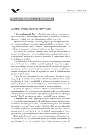 Introdução à Contabilidade
FGV DIREITO RIO  23
MÓDULO 3: REGIME DE CAIXA E COMPETÊNCIA
REGIME DE CAIXA VS. REGIME DE COMPETÊNCIA
1. Reconhecimento do Lucro – Reconhecimento do lucro é o ato que reco-
nhece sua existência mediante registro nas contas de resultado da escrituração.
Reconhecer significa, nesta expressão, constatar e admitir como certo.
A pessoa jurídica é, em regra, constituída por prazo que abrange diversos anos,
ou é indeterminado, e exerce sem interrupção a atividade que constitui seu objeto.
Seu patrimônio está em contínua mutação – é processo que ocorre no tempo – e a
renda que acresce ao patrimônio é, normalmente, um fluxo permanente.
A lei comercial e a tributária impõem à pessoa jurídica o dever de apurar o
lucro em períodos anuais. A lei comercial o faz no interesse dos acionistas, credores
e investidores do mercado. A lei tributária, no interesse do imposto anual sobre o
lucro das pessoas jurídicas.
Os períodos anuais de determinação são cortes arbitrários no processo contínuo
do patrimônio da pessoa jurídica, e a divisão do fluxo de renda entre esses perí-
odos varia conforme o regime de escrituração adotado. Denomina-se regime de
escrituração o conjunto das normas que definem quais as receitas, os rendimentos,
os custos e as despesas que devem ser registrados nas contas de resultado de cada
período de determinação.
O lucro flui para o patrimônio da pessoa jurídica através dos negócios de que
esta participa ao vender bens ou serviços, fornecer serviços produtivos ou receber
transferências de renda. A possibilidade de diferentes regimes de escrituração re-
sulta do fato de que cada um desses negócios não causa uma única mutação no
patrimônio da pessoa jurídica, mas uma série de mutações sucessivas.
As normas dos regimes de escrituração refletem a escolha de uma das diversas
etapas de cada operação como o momento em que o lucro deve ser reconhecido nas
contas de resultado; mas essa escolha deve respeitar, em qualquer caso, o princípio
contábil e legal de que o lucro não pode ser reconhecido antes de realizado.
3. Realização do Lucro – O princípio contábil de que os lucros não devem
ser reconhecidos na escrituração antes de realizados é geralmente aceito (com pou-
cas exceções, em casos especiais); mas o conceito de realização do lucro na venda
de bens ou serviços não é noção simples e há opiniões diferentes sobre alguns dos
seus aspectos. Além disso, o conceito de disponibilidade virtual do lucro, em que se
baseia o regime de competência, às vezes é definido de modo impreciso ou imper-
feito, criando aparente conflito entre as noções de realização e de ganho do lucro.
A opinião predominante define como requisitos para que se caracterize a rea-
lização do lucro (a) a sua conversão em direitos que acresçam ao patrimônio da
pessoa jurídica, (b) que essa conversão se processe mediante troca no mercado, (c)
 