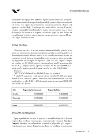 Introdução à Contabilidade
FGV DIREITO RIO  25
recebimento do capital, deve ser feito o registro da movimentação. Por exem-
plo, se a empresa vende um produto à prazo hoje, para receber somente daqui
a 6 meses, pelo regime de competência, essa receita compete à hoje e será
registrada também hoje. Perceba que não houve efetiva entrada de capital,
porém a receita já foi contabilizada. O mesmo processo ocorre para os casos
de despesas. As receitas e as despesas, recebidas e pagas ou não, devem ser
contabilizadas. Com isso surgem algumas contas, como por exemplo: Despe-
sas a pagar, receitas a receber…
REGIME DE CAIXA
No regime de caixa, as receitas somente são contabilizadas quando há de
fato o seu recebimento. Já as despesas são reconhecidas somente quando há o
desembolso financeiro. Ou seja, espera-se o a entrada (no caso de receita) ou
a saída (no caso de despesa) de capital da empresa para que a movimentação
seja registrada. Por exemplo, no regime de caixa, caso uma empresa compre
um produto por R$ 50.000 que será pago metade no ano X1 e outra metade
no ano X2, a empresa deverá reportar a despesa em X1 de R$25.000 e so-
mente em X2 a outra parte da despesa, também no valor de R$25.000
Exemplo:
(RETIRADO do livro Contabilidade Básica, do Marion:)
A Cia XYZ negociou a venda de um lote no valor R$ 50.000, a ser pago
metade à vista e metade à prazo. Além disso, teve como despesas – de seus
funcionários– o valor de R$15.000, dos quais foram apenas pagos R$ 10.000
até o último dia do ano.
DRE Regime de Competência Regime de Caixa
Receita R$ 50,000.00 R$ 25,000.00
Despesas -R$ 15,000.00 -R$ 10,000.00
     
Lucro R$ 35,000.00 R$ 15,000.00
APURAÇÃO DO RESULTADO
Após o período de um ano, é apurado o resultado do exercício de uma
empresa. Esse resultado é apurado pelo confronto entre contas de Receitas e
Despesas. Receitas são os benefícios econômicos adquiridos pela empresa,
propriamente seus ganhos de patrimônio: lucro por venda de produtos ou/e
 