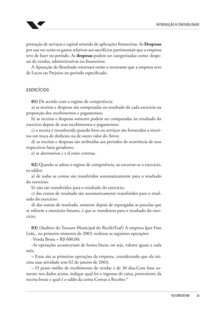 Introdução à Contabilidade
FGV DIREITO RIO  26
prestação de serviços e capital oriundo de aplicações financeiras. As Despesas
por sua vez serão os gastos relativos aos sacrifícios patrimoniais que a empresa
teve de fazer no período. As despesas podem ser categorizadas como: despe-
sas de vendas, administrativas ou financeiras.
A Apuração do Resultado retornará então o montante que a empresa teve
de Lucro ou Prejuízo no período especificado.
EXERCÍCIOS
01) De acordo com o regime de competência:
a) as receitas e despesas são computadas no resultado de cada exercício na
proporção dos recebimentos e pagamentos;
b) as receitas e despesas somente podem ser computadas no resultado do
exercício depois de seus recebimentos e pagamentos;
c) a receita é reconhecida quando bens ou serviços são fornecidos a tercei-
ros em troca de dinheiro ou de outro valor do Ativo;
d) as receitas e despesas são atribuídas aos períodos de ocorrência de seus
respectivos fatos geradores;
e) as alternativas c e d estão corretas.
02) Quando se adota o regime de competência, ao encerrar-se o exercício,
os saldos:
a) de todas as contas são transferidos automaticamente para o resultado
do exercício;
b) não são transferidos para o resultado do exercício;
c) das contas de resultado são automaticamente transferidos para o resul-
tado do exercício;
d) das contas de resultado, somente depois de expurgadas as parcelas que
se referem a exercícios futuros, é que se transferem para o resultado do exer-
cício;
03) (Auditor do Tesouro Municipal do Recife/Esaf) A empresa Ipso Fato
Ltda., no primeiro trimestre de 2003, realizou as seguintes operações:
-Venda Bruta = R$ 600,00;
-As operações aconteceram de forma linear, ou seja, valores iguais a cada
mês;
– Estas são as primeiras operações da empresa, considerando que ela ini-
ciou suas atividade sem 02 de janeiro de 2003;
– O prazo médio de recebimento de vendas é de 30 dias.Com base so-
mente nos dados acima, indique qual foi o ingresso de caixa, proveniente da
receita bruta e qual é o saldo da conta Contas a Receber.*
 