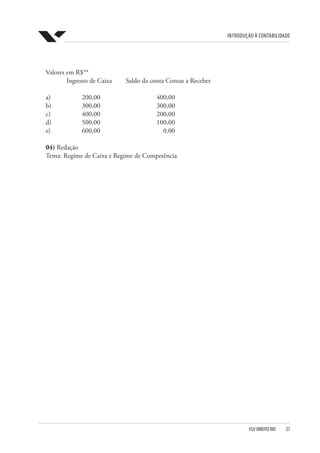 Introdução à Contabilidade
FGV DIREITO RIO  27
Valores em R$**
	 Ingresso de Caixa 	 Saldo da conta Contas a Receber
a) 	 200,00	 400,00
b) 	 300,00 	 300,00
c) 	 400,00 	 200,00
d) 	 500,00 	 100,00
e) 	 600,00 	 0,00
04) Redação
Tema: Regime de Caixa e Regime de Competência
 